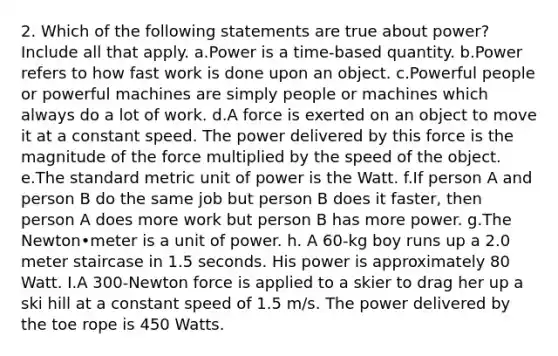 2. Which of the following statements are true about power? Include all that apply. a.Power is a time-based quantity. b.Power refers to how fast work is done upon an object. c.Powerful people or powerful machines are simply people or machines which always do a lot of work. d.A force is exerted on an object to move it at a constant speed. The power delivered by this force is the magnitude of the force multiplied by the speed of the object. e.The standard metric unit of power is the Watt. f.If person A and person B do the same job but person B does it faster, then person A does more work but person B has more power. g.The Newton•meter is a unit of power. h. A 60-kg boy runs up a 2.0 meter staircase in 1.5 seconds. His power is approximately 80 Watt. I.A 300-Newton force is applied to a skier to drag her up a ski hill at a constant speed of 1.5 m/s. The power delivered by the toe rope is 450 Watts.