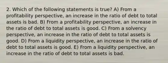 2. Which of the following statements is true? A) From a profitability perspective, an increase in the ratio of debt to total assets is bad. B) From a profitability perspective, an increase in the ratio of debt to total assets is good. C) From a solvency perspective, an increase in the ratio of debt to total assets is good. D) From a liquidity perspective, an increase in the ratio of debt to total assets is good. E) From a liquidity perspective, an increase in the ratio of debt to total assets is bad.