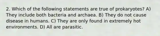 2. Which of the following statements are true of prokaryotes? A) They include both bacteria and archaea. B) They do not cause disease in humans. C) They are only found in extremely hot environments. D) All are parasitic.