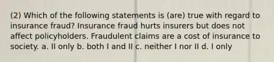 (2) Which of the following statements is (are) true with regard to insurance fraud? Insurance fraud hurts insurers but does not affect policyholders. Fraudulent claims are a cost of insurance to society. a. II only b. both I and II c. neither I nor II d. I only