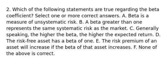 2. Which of the following statements are true regarding the beta coefficient? Select one or more correct answers. A. Beta is a measure of unsystematic risk. B. A beta greater than one represents the same systematic risk as the market. C. Generally speaking, the higher the beta, the higher the expected return. D. The risk-free asset has a beta of one. E. The risk premium of an asset will increase if the beta of that asset increases. F. None of the above is correct.