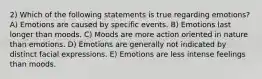 2) Which of the following statements is true regarding emotions? A) Emotions are caused by specific events. B) Emotions last longer than moods. C) Moods are more action oriented in nature than emotions. D) Emotions are generally not indicated by distinct facial expressions. E) Emotions are less intense feelings than moods.