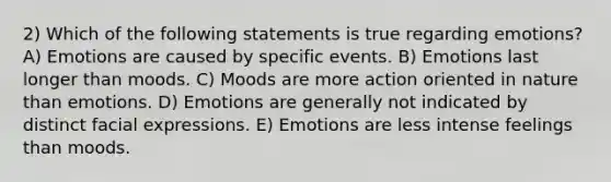 2) Which of the following statements is true regarding emotions? A) Emotions are caused by specific events. B) Emotions last longer than moods. C) Moods are more action oriented in nature than emotions. D) Emotions are generally not indicated by distinct facial expressions. E) Emotions are less intense feelings than moods.