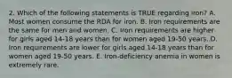 2. Which of the following statements is TRUE regarding iron? A. Most women consume the RDA for iron. B. Iron requirements are the same for men and women. C. Iron requirements are higher for girls aged 14-18 years than for women aged 19-50 years. D. Iron requirements are lower for girls aged 14-18 years than for women aged 19-50 years. E. Iron-deficiency anemia in women is extremely rare.