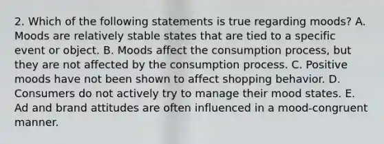 2. Which of the following statements is true regarding moods? A. Moods are relatively stable states that are tied to a specific event or object. B. Moods affect the consumption process, but they are not affected by the consumption process. C. Positive moods have not been shown to affect shopping behavior. D. Consumers do not actively try to manage their mood states. E. Ad and brand attitudes are often influenced in a mood-congruent manner.