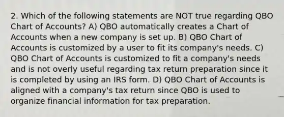 2. Which of the following statements are NOT true regarding QBO Chart of Accounts? A) QBO automatically creates a Chart of Accounts when a new company is set up. B) QBO Chart of Accounts is customized by a user to fit its company's needs. C) QBO Chart of Accounts is customized to fit a company's needs and is not overly useful regarding tax return preparation since it is completed by using an IRS form. D) QBO Chart of Accounts is aligned with a company's tax return since QBO is used to organize financial information for tax preparation.