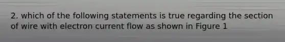 2. which of the following statements is true regarding the section of wire with electron current flow as shown in Figure 1