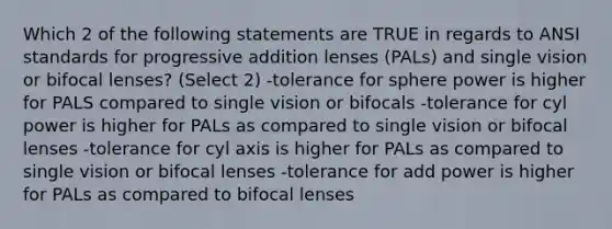 Which 2 of the following statements are TRUE in regards to ANSI standards for progressive addition lenses (PALs) and single vision or bifocal lenses? (Select 2) -tolerance for sphere power is higher for PALS compared to single vision or bifocals -tolerance for cyl power is higher for PALs as compared to single vision or bifocal lenses -tolerance for cyl axis is higher for PALs as compared to single vision or bifocal lenses -tolerance for add power is higher for PALs as compared to bifocal lenses