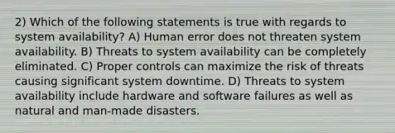 2) Which of the following statements is true with regards to system availability? A) Human error does not threaten system availability. B) Threats to system availability can be completely eliminated. C) Proper controls can maximize the risk of threats causing significant system downtime. D) Threats to system availability include hardware and software failures as well as natural and man-made disasters.