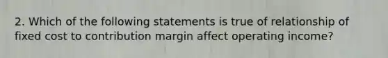 2. Which of the following statements is true of relationship of fixed cost to contribution margin affect operating income?