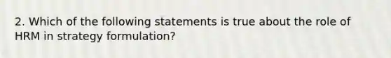 2. Which of the following statements is true about the role of HRM in strategy formulation?