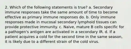 2. Which of the following statements is true? a. Secondary immune responses take the same amount of time to become effective as primary immune responses do. b. Only immune responses made in mucosal secondary lymphoid tissues can provide protective immunity. c. Naive, mature B cells specific for a pathogen's antigen are activated in a secondary IR. d. If a patient acquires a cold for the second time in the same season, it is likely due to a different strain of the cold virus.