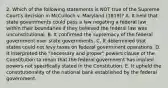 2. Which of the following statements is NOT true of the Supreme Court's decision in McCulloch v. Maryland (1819)? A. It held that state governments could pass a law negating a federal law within their boundaries if they believed the federal law was unconstitutional. B. It confirmed the supremacy of the federal government over state governments. C. It determined that states could not levy taxes on federal government operations. D. It interpreted the "necessary and proper" powers clause of the Constitution to mean that the federal government has implied powers not specifically stated in the Constitution. E. It upheld the constitutionality of the national bank established by the federal government.