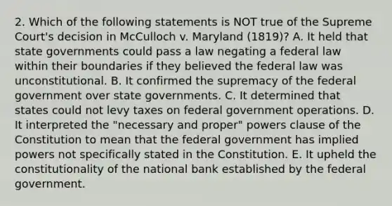 2. Which of the following statements is NOT true of the Supreme Court's decision in McCulloch v. Maryland (1819)? A. It held that state governments could pass a law negating a federal law within their boundaries if they believed the federal law was unconstitutional. B. It confirmed the supremacy of the federal government over state governments. C. It determined that states could not levy taxes on federal government operations. D. It interpreted the "necessary and proper" powers clause of the Constitution to mean that the federal government has implied powers not specifically stated in the Constitution. E. It upheld the constitutionality of the national bank established by the federal government.