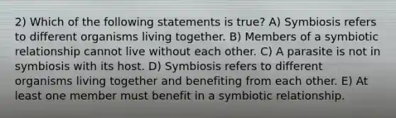 2) Which of the following statements is true? A) Symbiosis refers to different organisms living together. B) Members of a symbiotic relationship cannot live without each other. C) A parasite is not in symbiosis with its host. D) Symbiosis refers to different organisms living together and benefiting from each other. E) At least one member must benefit in a symbiotic relationship.