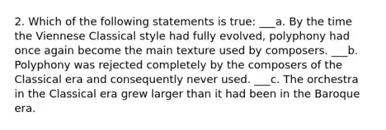 2. Which of the following statements is true: ___a. By the time the Viennese Classical style had fully evolved, polyphony had once again become the main texture used by composers. ___b. Polyphony was rejected completely by the composers of the Classical era and consequently never used. ___c. The orchestra in the Classical era grew larger than it had been in the Baroque era.