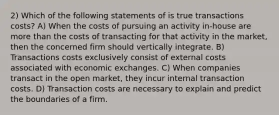 2) Which of the following statements of is true transactions costs? A) When the costs of pursuing an activity in-house are <a href='https://www.questionai.com/knowledge/keWHlEPx42-more-than' class='anchor-knowledge'>more than</a> the costs of transacting for that activity in the market, then the concerned firm should vertically integrate. B) Transactions costs exclusively consist of external costs associated with economic exchanges. C) When companies transact in the open market, they incur internal transaction costs. D) Transaction costs are necessary to explain and predict the boundaries of a firm.