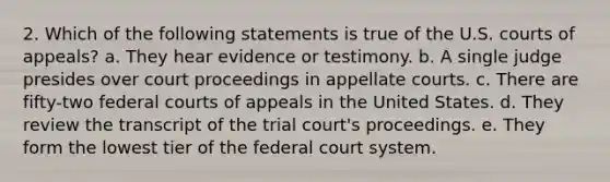 2. Which of the following statements is true of the U.S. courts of appeals? a. They hear evidence or testimony. b. A single judge presides over court proceedings in appellate courts. c. There are fifty-two federal courts of appeals in the United States. d. They review the transcript of the trial court's proceedings. e. They form the lowest tier of the federal court system.