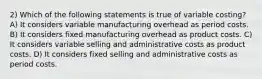 2) Which of the following statements is true of variable costing? A) It considers variable manufacturing overhead as period costs. B) It considers fixed manufacturing overhead as product costs. C) It considers variable selling and administrative costs as product costs. D) It considers fixed selling and administrative costs as period costs.