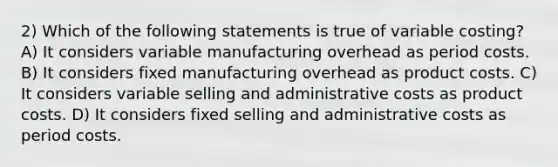 2) Which of the following statements is true of variable costing? A) It considers variable manufacturing overhead as period costs. B) It considers fixed manufacturing overhead as product costs. C) It considers variable selling and administrative costs as product costs. D) It considers fixed selling and administrative costs as period costs.