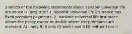 2 Which of the following statements about variable universal life insurance is (are) true? 1. Variable universal life insurance has fixed premium payments. 2. Variable universal life insurance allows the policy owner to decide where the premiums are invested. A) I only B) II only C) both I and II D) neither I nor II