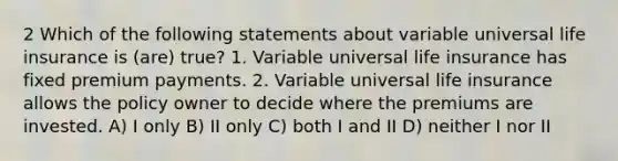 2 Which of the following statements about variable universal life insurance is (are) true? 1. Variable universal life insurance has fixed premium payments. 2. Variable universal life insurance allows the policy owner to decide where the premiums are invested. A) I only B) II only C) both I and II D) neither I nor II