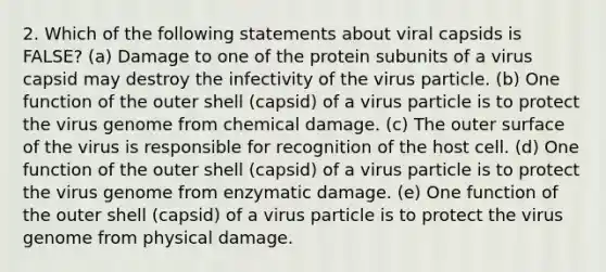 2. Which of the following statements about viral capsids is FALSE? (a) Damage to one of the protein subunits of a virus capsid may destroy the infectivity of the virus particle. (b) One function of the outer shell (capsid) of a virus particle is to protect the virus genome from chemical damage. (c) The outer surface of the virus is responsible for recognition of the host cell. (d) One function of the outer shell (capsid) of a virus particle is to protect the virus genome from enzymatic damage. (e) One function of the outer shell (capsid) of a virus particle is to protect the virus genome from physical damage.