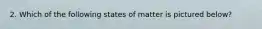 2. Which of the following states of matter is pictured below?