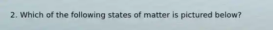 2. Which of the following states of matter is pictured below?