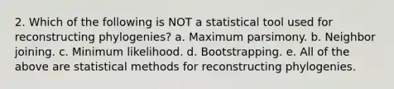 2. Which of the following is NOT a statistical tool used for reconstructing phylogenies? a. Maximum parsimony. b. Neighbor joining. c. Minimum likelihood. d. Bootstrapping. e. All of the above are statistical methods for reconstructing phylogenies.