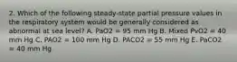 2. Which of the following steady-state partial pressure values in the respiratory system would be generally considered as abnormal at sea level? A. PaO2 = 95 mm Hg B. Mixed PvO2 = 40 mm Hg C. PAO2 = 100 mm Hg D. PACO2 = 55 mm Hg E. PaCO2 = 40 mm Hg