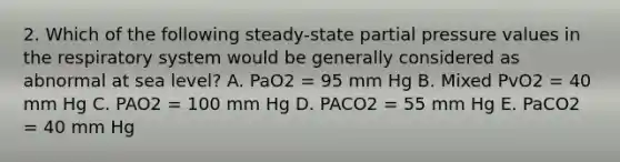 2. Which of the following steady-state partial pressure values in the respiratory system would be generally considered as abnormal at sea level? A. PaO2 = 95 mm Hg B. Mixed PvO2 = 40 mm Hg C. PAO2 = 100 mm Hg D. PACO2 = 55 mm Hg E. PaCO2 = 40 mm Hg