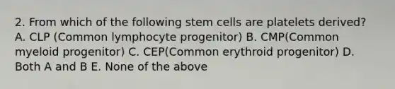 2. From which of the following stem cells are platelets derived? A. CLP (Common lymphocyte progenitor) B. CMP(Common myeloid progenitor) C. CEP(Common erythroid progenitor) D. Both A and B E. None of the above