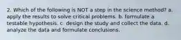 2. Which of the following is NOT a step in the science method? a. apply the results to solve critical problems. b. formulate a testable hypothesis. c. design the study and collect the data. d. analyze the data and formulate conclusions.