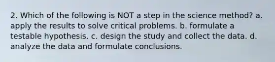 2. Which of the following is NOT a step in the science method? a. apply the results to solve critical problems. b. formulate a testable hypothesis. c. design the study and collect the data. d. analyze the data and formulate conclusions.