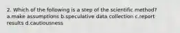 2. Which of the following is a step of the scientific method? a.make assumptions b.speculative data collection c.report results d.cautiousness