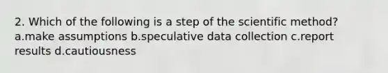 2. Which of the following is a step of <a href='https://www.questionai.com/knowledge/koXrTCHtT5-the-scientific-method' class='anchor-knowledge'>the scientific method</a>? a.make assumptions b.speculative <a href='https://www.questionai.com/knowledge/k1oJBHTuzY-data-collection' class='anchor-knowledge'>data collection</a> c.report results d.cautiousness