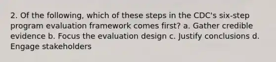 2. Of the following, which of these steps in the CDC's six-step program evaluation framework comes first? a. Gather credible evidence b. Focus the evaluation design c. Justify conclusions d. Engage stakeholders