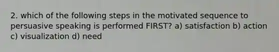 2. which of the following steps in the motivated sequence to persuasive speaking is performed FIRST? a) satisfaction b) action c) visualization d) need