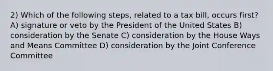 2) Which of the following steps, related to a tax bill, occurs first? A) signature or veto by the President of the United States B) consideration by the Senate C) consideration by the House Ways and Means Committee D) consideration by the Joint Conference Committee