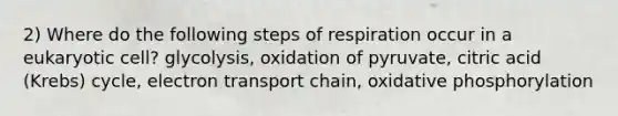 2) Where do the following steps of respiration occur in a eukaryotic cell? glycolysis, oxidation of pyruvate, citric acid (Krebs) cycle, electron transport chain, oxidative phosphorylation