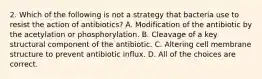 2. Which of the following is not a strategy that bacteria use to resist the action of antibiotics? A. Modification of the antibiotic by the acetylation or phosphorylation. B. Cleavage of a key structural component of the antibiotic. C. Altering cell membrane structure to prevent antibiotic influx. D. All of the choices are correct.