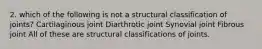 2. which of the following is not a structural classification of joints? Cartilaginous joint Diarthrotic joint Synovial joint Fibrous joint All of these are structural classifications of joints.