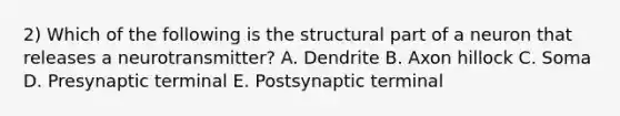 2) Which of the following is the structural part of a neuron that releases a neurotransmitter? ​A. Dendrite ​B. Axon hillock ​C. Soma ​D. Presynaptic terminal ​E. Postsynaptic terminal