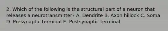 2. Which of the following is the structural part of a neuron that releases a neurotransmitter? A. Dendrite B. Axon hillock C. Soma D. Presynaptic terminal E. Postsynaptic terminal