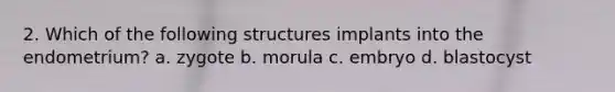 2. Which of the following structures implants into the endometrium? a. zygote b. morula c. embryo d. blastocyst