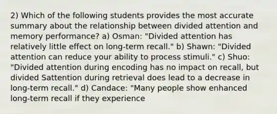 2) Which of the following students provides the most accurate summary about the relationship between divided attention and memory performance? a) Osman: "Divided attention has relatively little effect on long-term recall." b) Shawn: "Divided attention can reduce your ability to process stimuli." c) Shuo: "Divided attention during encoding has no impact on recall, but divided Sattention during retrieval does lead to a decrease in long-term recall." d) Candace: "Many people show enhanced long-term recall if they experience