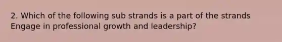 2. Which of the following sub strands is a part of the strands Engage in <a href='https://www.questionai.com/knowledge/kHbuUrFt9e-professional-growth' class='anchor-knowledge'>professional growth</a> and leadership?