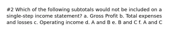 #2 Which of the following subtotals would not be included on a single-step income statement? a. Gross Profit b. Total expenses and losses c. Operating income d. A and B e. B and C f. A and C