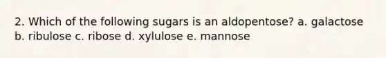 2. Which of the following sugars is an aldopentose? a. galactose b. ribulose c. ribose d. xylulose e. mannose